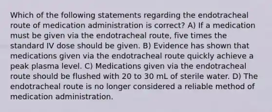 Which of the following statements regarding the endotracheal route of medication administration is correct? A) If a medication must be given via the endotracheal route, five times the standard IV dose should be given. B) Evidence has shown that medications given via the endotracheal route quickly achieve a peak plasma level. C) Medications given via the endotracheal route should be flushed with 20 to 30 mL of sterile water. D) The endotracheal route is no longer considered a reliable method of medication administration.