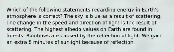 Which of the following statements regarding energy in Earth's atmosphere is correct? The sky is blue as a result of scattering. The change in the speed and direction of light is the result of scattering. The highest albedo values on Earth are found in forests. Rainbows are caused by the reflection of light. We gain an extra 8 minutes of sunlight because of reflection.