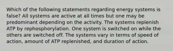 Which of the following statements regarding energy systems is false? All systems are active at all times but one may be predominant depending on the activity. The systems replenish ATP by rephosphorylation. One system is switched on while the others are switched off. The systems vary in terms of speed of action, amount of ATP replenished, and duration of action.