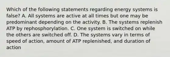 Which of the following statements regarding energy systems is false? A. All systems are active at all times but one may be predominant depending on the activity. B. The systems replenish ATP by rephosphorylation. C. One system is switched on while the others are switched off. D. The systems vary in terms of speed of action, amount of ATP replenished, and duration of action