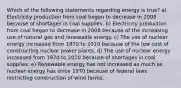 Which of the following statements regarding energy is true? a) Electricity production from coal began to decrease in 2008 because of shortages in coal supplies. b) Electricity production from coal began to decrease in 2008 because of the increasing use of natural gas and renewable energy. c) The use of nuclear energy increased from 1970 to 2010 because of the low cost of constructing nuclear power plants. d) The use of nuclear energy increased from 1970 to 2010 because of shortages in coal supplies. e) Renewable energy has not increased as much as nuclear energy has since 1970 because of federal laws restricting construction of wind farms.