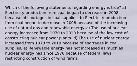 Which of the following statements regarding energy is true? a) Electricity production from coal began to decrease in 2008 because of shortages in coal supplies. b) Electricity production from coal began to decrease in 2008 because of the increasing use of natural gas and renewable energy. c) The use of nuclear energy increased from 1970 to 2010 because of the low cost of constructing nuclear power plants. d) The use of nuclear energy increased from 1970 to 2010 because of shortages in coal supplies. e) Renewable energy has not increased as much as nuclear energy has since 1970 because of federal laws restricting construction of wind farms.