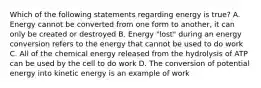 Which of the following statements regarding energy is true? A. Energy cannot be converted from one form to another, it can only be created or destroyed B. Energy "lost" during an energy conversion refers to the energy that cannot be used to do work C. All of the chemical energy released from the hydrolysis of ATP can be used by the cell to do work D. The conversion of potential energy into kinetic energy is an example of work