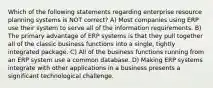 Which of the following statements regarding enterprise resource planning systems is NOT correct? A) Most companies using ERP use their system to serve all of the information requirements. B) The primary advantage of ERP systems is that they pull together all of the classic business functions into a single, tightly integrated package. C) All of the business functions running from an ERP system use a common database. D) Making ERP systems integrate with other applications in a business presents a significant technological challenge.