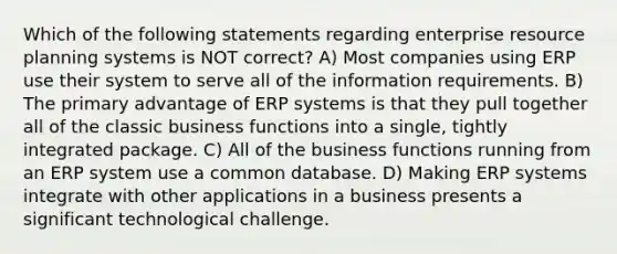 Which of the following statements regarding enterprise resource planning systems is NOT correct? A) Most companies using ERP use their system to serve all of the information requirements. B) The primary advantage of ERP systems is that they pull together all of the classic business functions into a single, tightly integrated package. C) All of the business functions running from an ERP system use a common database. D) Making ERP systems integrate with other applications in a business presents a significant technological challenge.