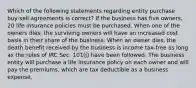 Which of the following statements regarding entity purchase buy-sell agreements is correct? If the business has five owners, 20 life insurance policies must be purchased. When one of the owners dies, the surviving owners will have an increased cost basis in their share of the business. When an owner dies, the death benefit received by the business is income tax-free as long as the rules of IRC Sec. 101(j) have been followed. The business entity will purchase a life insurance policy on each owner and will pay the premiums, which are tax deductible as a business expense.