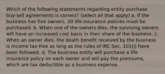 Which of the following statements regarding entity purchase buy-sell agreements is correct? (select all that apply) a. If the business has five owners, 20 life insurance policies must be purchased. b. When one of the owners dies, the surviving owners will have an increased cost basis in their share of the business. c. When an owner dies, the death benefit received by the business is income tax-free as long as the rules of IRC Sec. 101(j) have been followed. d. The business entity will purchase a life insurance policy on each owner and will pay the premiums, which are tax deductible as a business expense.