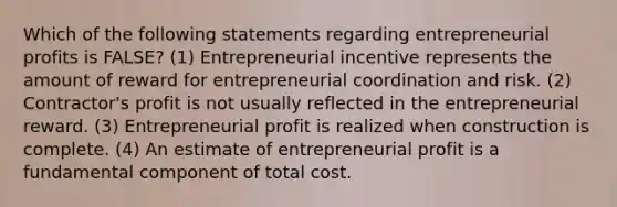 Which of the following statements regarding entrepreneurial profits is FALSE? (1) Entrepreneurial incentive represents the amount of reward for entrepreneurial coordination and risk. (2) Contractor's profit is not usually reflected in the entrepreneurial reward. (3) Entrepreneurial profit is realized when construction is complete. (4) An estimate of entrepreneurial profit is a fundamental component of total cost.