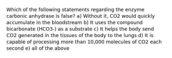 Which of the following statements regarding the enzyme carbonic anhydrase is false? a) Without it, CO2 would quickly accumulate in the bloodstream b) It uses the compound bicarbonate (HCO3-) as a substrate c) It helps the body send CO2 generated in the tissues of the body to the lungs d) It is capable of processing more than 10,000 molecules of CO2 each second e) all of the above