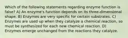 Which of the following statements regarding enzyme function is false? A) An enzyme's function depends on its three-dimensional shape. B) Enzymes are very specific for certain substrates. C) Enzymes are used up when they catalyze a chemical reaction, so must be synthesized for each new chemical reaction. D) Enzymes emerge unchanged from the reactions they catalyze.