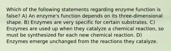 Which of the following statements regarding enzyme function is false? A) An enzyme's function depends on its three-dimensional shape. B) Enzymes are very specific for certain substrates. C) Enzymes are used up when they catalyze a chemical reaction, so must be synthesized for each new chemical reaction. D) Enzymes emerge unchanged from the reactions they catalyze.