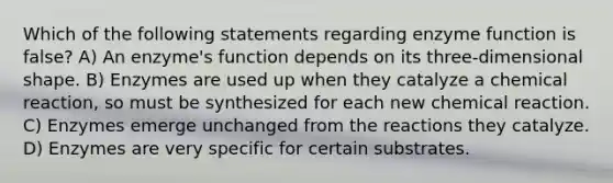 Which of the following statements regarding enzyme function is false? A) An enzyme's function depends on its three-dimensional shape. B) Enzymes are used up when they catalyze a chemical reaction, so must be synthesized for each new chemical reaction. C) Enzymes emerge unchanged from the reactions they catalyze. D) Enzymes are very specific for certain substrates.