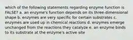 which of the following statements regarding enzyme function is FALSE? a. an enzyme's function depends on its three-dimensional shape b. enzymes are very specific for certain substrates c. enzymes are used up in chemical reactions d. enzymes emerge unchanged from the reactions they catalyze e. an enzyme binds to its substrate at the enzyme's active site