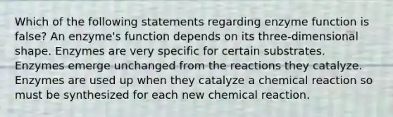 Which of the following statements regarding enzyme function is false? An enzyme's function depends on its three-dimensional shape. Enzymes are very specific for certain substrates. Enzymes emerge unchanged from the reactions they catalyze. Enzymes are used up when they catalyze a chemical reaction so must be synthesized for each new chemical reaction.