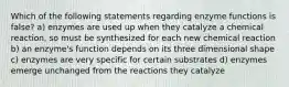 Which of the following statements regarding enzyme functions is false? a) enzymes are used up when they catalyze a chemical reaction, so must be synthesized for each new chemical reaction b) an enzyme's function depends on its three dimensional shape c) enzymes are very specific for certain substrates d) enzymes emerge unchanged from the reactions they catalyze