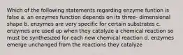 Which of the following statements regarding enzyme funtion is false a. an enzymes function depends on its three- dimensional shape b. enzymes are very specific for certain substrates c. enzymes are used up when they catalyze a chemical reaction so must be synthesized for each new chemical reaction d. enzymes emerge unchanged from the reactions they catalyze