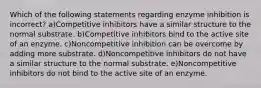 Which of the following statements regarding enzyme inhibition is incorrect? a)Competitive inhibitors have a similar structure to the normal substrate. b)Competitive inhibitors bind to the active site of an enzyme. c)Noncompetitive inhibition can be overcome by adding more substrate. d)Noncompetitive inhibitors do not have a similar structure to the normal substrate. e)Noncompetitive inhibitors do not bind to the active site of an enzyme.