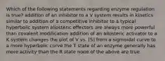 Which of the following statements regarding enzyme regulation is true? addition of an inhibitor to a V system results in kinetics similar to addition of a competitive inhibitor to a typical hyperbolic system allosteric effectors are always more powerful than covalent modification addition of an allosteric activator to a K system changes the plot of V vs. [S] from a sigmoidal curve to a more hyperbolic curve the T state of an enzyme generally has more activity than the R state none of the above are true