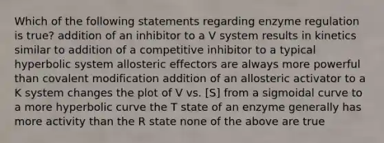 Which of the following statements regarding <a href='https://www.questionai.com/knowledge/kjN0S1PlnN-enzyme-regulation' class='anchor-knowledge'>enzyme regulation</a> is true? addition of an inhibitor to a V system results in kinetics similar to addition of a competitive inhibitor to a typical hyperbolic system allosteric effectors are always more powerful than <a href='https://www.questionai.com/knowledge/ktCxzJz1jA-covalent-modification' class='anchor-knowledge'>covalent modification</a> addition of an allosteric activator to a K system changes the plot of V vs. [S] from a sigmoidal curve to a more hyperbolic curve the T state of an enzyme generally has more activity than the R state none of the above are true