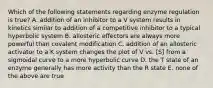 Which of the following statements regarding enzyme regulation is true? A. addition of an inhibitor to a V system results in kinetics similar to addition of a competitive inhibitor to a typical hyperbolic system B. allosteric effectors are always more powerful than covalent modification C. addition of an allosteric activator to a K system changes the plot of V vs. [S] from a sigmoidal curve to a more hyperbolic curve D. the T state of an enzyme generally has more activity than the R state E. none of the above are true