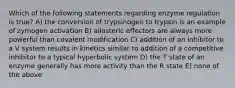 Which of the following statements regarding enzyme regulation is true? A) the conversion of trypsinogen to trypsin is an example of zymogen activation B) allosteric effectors are always more powerful than covalent modification C) addition of an inhibitor to a V system results in kinetics similar to addition of a competitive inhibitor to a typical hyperbolic system D) the T state of an enzyme generally has more activity than the R state E) none of the above