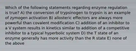 Which of the following statements regarding enzyme regulation is true? A) the conversion of trypsinogen to trypsin is an example of zymogen activation B) allosteric effectors are always more powerful than covalent modification C) addition of an inhibitor to a V system results in kinetics similar to addition of a competitive inhibitor to a typical hyperbolic system D) the T state of an enzyme generally has more activity than the R state E) none of the above