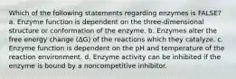 Which of the following statements regarding enzymes is FALSE? a. Enzyme function is dependent on the three-dimensional structure or conformation of the enzyme. b. Enzymes alter the free energy change (ΔG) of the reactions which they catalyze. c. Enzyme function is dependent on the pH and temperature of the reaction environment. d. Enzyme activity can be inhibited if the enzyme is bound by a noncompetitive inhibitor.