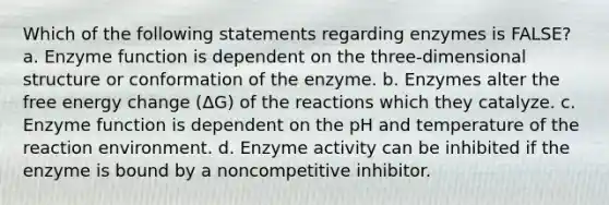 Which of the following statements regarding enzymes is FALSE? a. Enzyme function is dependent on the three-dimensional structure or conformation of the enzyme. b. Enzymes alter the free energy change (ΔG) of the reactions which they catalyze. c. Enzyme function is dependent on the pH and temperature of the reaction environment. d. Enzyme activity can be inhibited if the enzyme is bound by a noncompetitive inhibitor.