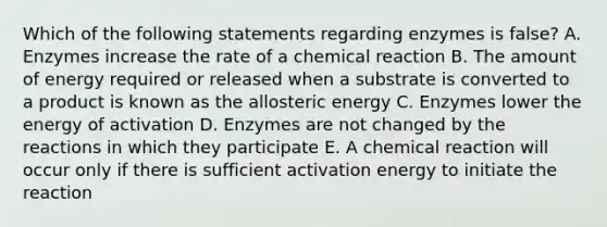 Which of the following statements regarding enzymes is false? A. Enzymes increase the rate of a chemical reaction B. The amount of energy required or released when a substrate is converted to a product is known as the allosteric energy C. Enzymes lower the energy of activation D. Enzymes are not changed by the reactions in which they participate E. A chemical reaction will occur only if there is sufficient activation energy to initiate the reaction