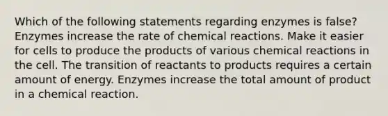 Which of the following statements regarding enzymes is false? Enzymes increase the rate of <a href='https://www.questionai.com/knowledge/kc6NTom4Ep-chemical-reactions' class='anchor-knowledge'>chemical reactions</a>. Make it easier for cells to produce the products of various chemical reactions in the cell. The transition of reactants to products requires a certain amount of energy. Enzymes increase the total amount of product in a chemical reaction.