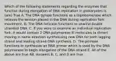 Which of the following statements regarding the enzymes that function during elongation of DNA replication in prokaryotes is (are) True A. The DNA gyrase functions as a topoisomerase which relieves the tension placed in the DNA during replication fork movement. B. The DNA helicase functions to unwind double stranded DNA. C. If you were to examine an individual replication fork, it would contain 2 DNA polymerase III molecules (a dimer) moving in same direction synthesizing new DNA for both lagging strand and leading strand DNA synthesis. D. The primase functions to synthesize an RNA primer which is used by the DNA polymerase to begin elongation of the DNA strand E. All of the above are true AB. Answers B, C, and D are true