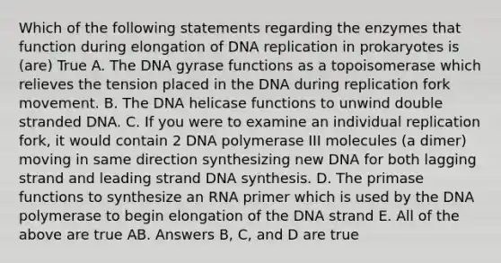 Which of the following statements regarding the enzymes that function during elongation of <a href='https://www.questionai.com/knowledge/kofV2VQU2J-dna-replication' class='anchor-knowledge'>dna replication</a> in prokaryotes is (are) True A. The DNA gyrase functions as a topoisomerase which relieves the tension placed in the DNA during replication fork movement. B. The DNA helicase functions to unwind double stranded DNA. C. If you were to examine an individual replication fork, it would contain 2 DNA polymerase III molecules (a dimer) moving in same direction synthesizing new DNA for both lagging strand and leading strand DNA synthesis. D. The primase functions to synthesize an RNA primer which is used by the DNA polymerase to begin elongation of the DNA strand E. All of the above are true AB. Answers B, C, and D are true