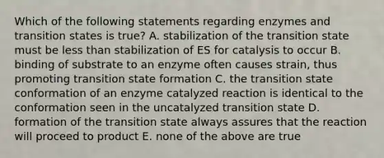 Which of the following statements regarding enzymes and transition states is true? A. stabilization of the transition state must be less than stabilization of ES for catalysis to occur B. binding of substrate to an enzyme often causes strain, thus promoting transition state formation C. the transition state conformation of an enzyme catalyzed reaction is identical to the conformation seen in the uncatalyzed transition state D. formation of the transition state always assures that the reaction will proceed to product E. none of the above are true