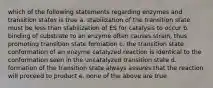 which of the following statements regarding enzymes and transition states is true a. stabilization of the transition state must be less than stabilization of ES for catalysis to occur b. binding of substrate to an enzyme often causes strain, thus promoting transition state formation c. the transition state conformation of an enzyme catalyzed reaction is identical to the conformation seen in the uncatalyzed transition state d. formation of the transition state always assures that the reaction will proceed to product e. none of the above are true