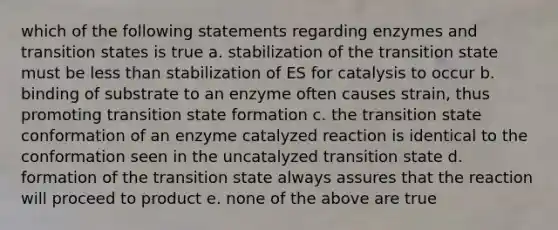 which of the following statements regarding enzymes and transition states is true a. stabilization of the transition state must be <a href='https://www.questionai.com/knowledge/k7BtlYpAMX-less-than' class='anchor-knowledge'>less than</a> stabilization of ES for catalysis to occur b. binding of substrate to an enzyme often causes strain, thus promoting transition state formation c. the transition state conformation of an enzyme catalyzed reaction is identical to the conformation seen in the uncatalyzed transition state d. formation of the transition state always assures that the reaction will proceed to product e. none of the above are true