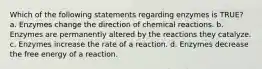 Which of the following statements regarding enzymes is TRUE? a. Enzymes change the direction of chemical reactions. b. Enzymes are permanently altered by the reactions they catalyze. c. Enzymes increase the rate of a reaction. d. Enzymes decrease the free energy of a reaction.