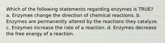 Which of the following statements regarding enzymes is TRUE? a. Enzymes change the direction of <a href='https://www.questionai.com/knowledge/kc6NTom4Ep-chemical-reactions' class='anchor-knowledge'>chemical reactions</a>. b. Enzymes are permanently altered by the reactions they catalyze. c. Enzymes increase the rate of a reaction. d. Enzymes decrease the free energy of a reaction.