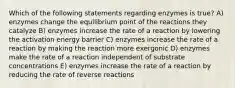 Which of the following statements regarding enzymes is true? A) enzymes change the equilibrium point of the reactions they catalyze B) enzymes increase the rate of a reaction by lowering the activation energy barrier C) enzymes increase the rate of a reaction by making the reaction more exergonic D) enzymes make the rate of a reaction independent of substrate concentrations E) enzymes increase the rate of a reaction by reducing the rate of reverse reactions