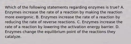 Which of the following statements regarding enzymes is true? A. Enzymes increase the rate of a reaction by making the reaction more exergonic. B. Enzymes increase the rate of a reaction by reducing the rate of reverse reactions. C. Enzymes increase the rate of a reaction by lowering the activation energy barrier. D. Enzymes change the equilibrium point of the reactions they catalyze.