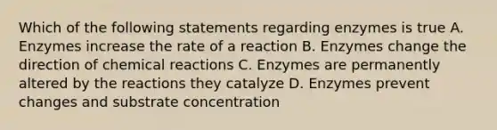 Which of the following statements regarding enzymes is true A. Enzymes increase the rate of a reaction B. Enzymes change the direction of chemical reactions C. Enzymes are permanently altered by the reactions they catalyze D. Enzymes prevent changes and substrate concentration