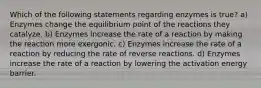 Which of the following statements regarding enzymes is true? a) Enzymes change the equilibrium point of the reactions they catalyze. b) Enzymes increase the rate of a reaction by making the reaction more exergonic. c) Enzymes increase the rate of a reaction by reducing the rate of reverse reactions. d) Enzymes increase the rate of a reaction by lowering the activation energy barrier.