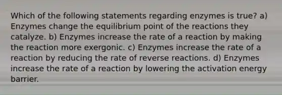 Which of the following statements regarding enzymes is true? a) Enzymes change the equilibrium point of the reactions they catalyze. b) Enzymes increase the rate of a reaction by making the reaction more exergonic. c) Enzymes increase the rate of a reaction by reducing the rate of reverse reactions. d) Enzymes increase the rate of a reaction by lowering the activation energy barrier.