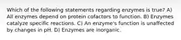 Which of the following statements regarding enzymes is true? A) All enzymes depend on protein cofactors to function. B) Enzymes catalyze specific reactions. C) An enzyme's function is unaffected by changes in pH. D) Enzymes are inorganic.