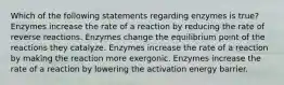 Which of the following statements regarding enzymes is true? Enzymes increase the rate of a reaction by reducing the rate of reverse reactions. Enzymes change the equilibrium point of the reactions they catalyze. Enzymes increase the rate of a reaction by making the reaction more exergonic. Enzymes increase the rate of a reaction by lowering the activation energy barrier.