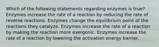 Which of the following statements regarding enzymes is true? Enzymes increase the rate of a reaction by reducing the rate of reverse reactions. Enzymes change the equilibrium point of the reactions they catalyze. Enzymes increase the rate of a reaction by making the reaction more exergonic. Enzymes increase the rate of a reaction by lowering the activation energy barrier.