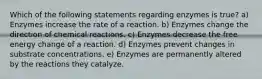 Which of the following statements regarding enzymes is true? a) Enzymes increase the rate of a reaction. b) Enzymes change the direction of chemical reactions. c) Enzymes decrease the free energy change of a reaction. d) Enzymes prevent changes in substrate concentrations. e) Enzymes are permanently altered by the reactions they catalyze.