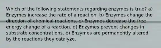 Which of the following statements regarding enzymes is true? a) Enzymes increase the rate of a reaction. b) Enzymes change the direction of chemical reactions. c) Enzymes decrease the free energy change of a reaction. d) Enzymes prevent changes in substrate concentrations. e) Enzymes are permanently altered by the reactions they catalyze.