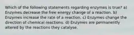 Which of the following statements regarding enzymes is true? a) Enzymes decrease the free energy change of a reaction. b) Enzymes increase the rate of a reaction. c) Enzymes change the direction of chemical reactions. d) Enzymes are permanently altered by the reactions they catalyse.