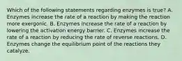 Which of the following statements regarding enzymes is true? A. Enzymes increase the rate of a reaction by making the reaction more exergonic. B. Enzymes increase the rate of a reaction by lowering the activation energy barrier. C. Enzymes increase the rate of a reaction by reducing the rate of reverse reactions. D. Enzymes change the equilibrium point of the reactions they catalyze.