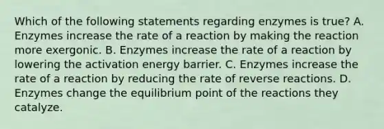 Which of the following statements regarding enzymes is true? A. Enzymes increase the rate of a reaction by making the reaction more exergonic. B. Enzymes increase the rate of a reaction by lowering the activation energy barrier. C. Enzymes increase the rate of a reaction by reducing the rate of reverse reactions. D. Enzymes change the equilibrium point of the reactions they catalyze.